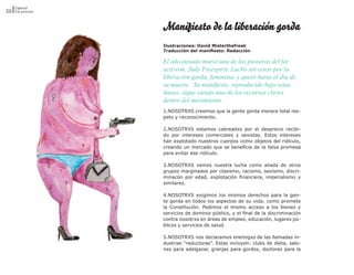 Especial
20 Fat activism


                  Manifiesto de la liberación gorda
                  Ilustraciones: David Misterthefreak
                  Traducción del manifiesto: Redacción

                  El año pasado murió una de las pioneras del fat
                  activism, Judy Freespirit. Luchó sin cesar por la
                  liberación gorda, feminista, y queer hasta el día de
                  su muerte. Su manifiesto, reproducido bajo estas
                  líneas, sigue siendo uno de los recursos claves
                  dentro del movimiento.
                  1.NOSOTRXS creemos que la gente gorda merece total res-
                  peto y reconocimiento.

                  2.NOSOTRXS estamos cabreadxs por el desprecio recibi-
                  do por intereses comerciales y sexistas. Estos intereses
                  han explotado nuestros cuerpos como objetos del ridículo,
                  creando un mercado que se beneficia de la falsa promesa
                  para evitar ese ridículo.

                  3.NOSOTRXS vemos nuestra lucha como aliada de otros
                  grupos marginados por clasismo, racismo, sexismo, discri-
                  minacón por edad, explotación financiera, imperialismo y
                  similares.

                  4.NOSOTRXS exigimos los mismos derechos para la gen-
                  te gorda en todos los aspectos de su vida, como promete
                  la Constitución. Pedimos el mismo acceso a los bienes y
                  servicios de dominio público, y el final de la discriminación
                  contra nosotrxs en áreas de empleo, educación, lugares pú-
                  blicos y servicios de salud.

                  5.NOSOTRXS nos declaramos enemigxs de las llamadas in-
                  dustrias “reductoras”. Estas incluyen: clubs de dieta, salo-
                  nes para adelgazar, granjas para gordos, doctores para la
 