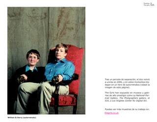 Portfolio
                                                                       The girls   25




                                 Tras un periodo de separación, el dúo volvió
                                 a unirse en 2006, y en estos momentos tra-
                                 bajan en un libro de autorretratos (véase la
                                 imagen de esta página).

                                 The Girls han expuesto en museos y gale-
                                 rías de alto prestigio como La National Por-
                                 trait Gallery, The Photgraphers gallery, el
                                 ICA, o Los Angeles Center for Digital Art.



                                 Puedes ver más muestras de su trabajo en:
                                 thegirls.co.uk

William & Harry (autorretrato)
 