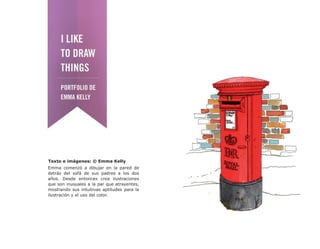 Texto e imágenes: © Emma Kelly
Emma comenzó a dibujar en la pared de
detrás del sofá de sus padres a los dos
años. Desde entonces crea ilustraciones
que son inusuales a la par que atrayentes,
mostrando sus intuitivas aptitudes para la
ilustración y el uso del color.
 