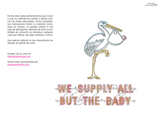 Portfolio
                                               Emma Kelly    29




Emma Kelly sabe perfectamente qué incluir
y qué no, además de cuándo y dónde colo-
car las líneas adecuadas. Como resultado,
sus ilustraciones tienen un carácter único,
sean un retrato, un paisaje urbano o una
caja de detergente, además de tener la ha-
bilidad de convertir en llamativa cualquier
cosa que dibuje, sea algo cotidiano o único.

Sus padres todavía no han descubierto los
dibujos de detrás del sofá.




Puedes ver su obra en
iliketodrawthings.com

Emma está representada por
Handsomefrank.com
 