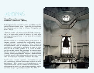 32




     Museo Thyssen Bornemizsa/
     Fundación Caja Madrid. (Madrid)


     Hubo algo en esta exposición que me recordaba al poster
     de las Guerrilla Girls que decía “¿Tienen que estar desnudas
     las mujeres si quieren entrar en el Museo Metropolitan (de
     Nueva York)?”.

     ¿Cómo es posible que una exposición dedicada a las muje-
     res ya no como meros objetos de deseo, si no como seres
     activos y capaces, contenga en gran parte obras pintadas
     por hombres?

     La única sección en su totalidad pintada por mujeres era la
     llamada “Pintoras”, constituida por autorretratos, el resto,
     quitando honrosas excepciones como Marina Abramovic,
     Kiki Smith o Frida Kahlo, se pierde en la bruma de pintores
     que hayaron a sus musas en las figuras de Juana de Arco,
     Circe o Safo de Lesbos (pintada en la sección de márti-
     res, gracias a la leyenda que cuenta que se enamoró de un
     hombre que no la correspondió y se tiró por un precipicio).
     Además el batiburrillo de estilos, periodos y temáticas hace
     imposible sacar lo máximo de cada obra, el contraste entre
     ellas es excesivo y el significado se termina diluyendo.

     Quien fuera a ver esta exposición - interesante más que
     por contenido por intereses históricos y artísticos en obras
     particulares - debió encontrar montones de señorxs que
     exclamaban “anda, pues sí que había mujeres pintoras”.
     Haberlas haylas, señorx, lo que no sabemos es por qué no
     son todas las que hay en esta exposición. ¿Tan difícil era?
 