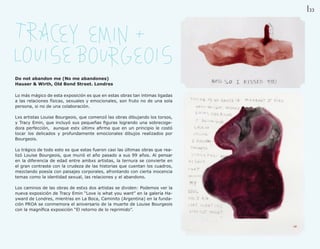 33




Do not abandon me (No me abandones)
Hauser & Wirth, Old Bond Street. Londres

Lo más mágico de esta exposición es que en estas obras tan íntimas ligadas
a las relaciones físicas, sexuales y emocionales, son fruto no de una sola
persona, si no de una colaboración.

Lxs artistas Louise Bourgeois, que comenzó las obras dibujando los torsos,
y Tracy Emin, que incluyó sus pequeñas figuras logrando una sobrecoge-
dora perfección, aunque estx últimx afirma que en un principio le costó
tocar los delicados y profundamente emocionales dibujos realizados por
Bourgeois.

Lo trágico de todo esto es que estas fueron casi las últimas obras que rea-
lizó Louise Bourgeois, que murió el año pasado a sus 99 años. Al pensar
en la diferencia de edad entre ambxs artistas, la ternura se convierte en
el gran contraste con la crudeza de las historias que cuentan los cuadros,
mezclando poesía con paisajes corporales, afrontando con cierta inocencia
temas como la identidad sexual, las relaciones y el abandono.

Los caminos de las obras de estxs dos artistas se dividen: Podemos ver la
nueva exposición de Tracy Emin “Love is what you want” en la galería Ha-
yward de Londres, mientras en La Boca, Caminito (Argentina) en la funda-
ción PROA se conmemora el aniversario de la muerte de Louise Bourgeois
con la magnífica exposición “El retorno de lo reprimido”.
 