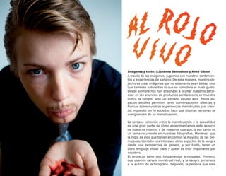 38




     Imágenes y texto: ©Johanna Samuelson y Anna Gibson
     A través de las imágenes, jugamos con nuestros sentimien-
     tos y experiencias de sangrar. De esta manera, nuestro ob-
     jetivo es crear imágenes que no solamente sean bellas, sino
     que también subviertan lo que se considera el buen gusto.
     Desde siempre nos han enseñado a ocultar nuestros perío-
     dos: en los anuncios de productos sanitarios no se muestra
     nunca la sangre, sino un extraño líquido azul. Pocos es-
     pacios sociales permiten tener conversaciones abiertas y
     francas sobre nuestras experiencias menstruales y el silen-
     cio impuesto por la sociedad hace que algunas personas se
     avergüencen de su menstruación.

     La cercana conexión entre la menstruación y la sexualidad
     es una gran parte de cómo experimentamos este aspecto
     de nosotrxs mismxs y de nuestros cuerpos, y por tanto es
     un tema recurrente en nuestras fotografías. Mientras que
     la regla es algo que tienen en común la mayoría de las bio-
     mujeres, también nos interesan otros aspectos de la sangre
     desde una perspectiva de género, y por tanto, tener un
     claro lenguaje visual claro y queer es muy importante par
     nosotrxs.
     El proyecto tiene dos fundamentos principales. Primero,
     que usamos sangre menstrual real, y la sangre pertenece
     a lx autorx de la fotografía. Segundo, la persona que crea
 