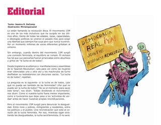 Editorial
Texto: Jessica R. DeCamp
Ilustración: Miriampersand

Lo están llamando la revolución ética. El movimiento 15M
es uno de los más inclusivos que ha surgido en los últi-
mos años. Gente de todas las edades, razas, capacidades,
e ideologías políticas se unieron el pasado mes para exigir
una libertad que siempre fue suya pero que nunca tuvieron.
Por un momento millones de voces diferentes gritaban al
unísono.

Sin embargo, cuando dentro del movimiento 15M surgió
una comisión feminista, el equilibrio se rompió. El rechazo
fue tal que sus pancartas fueron arrancadas entre abucheos
y gritos de “la lucha es de todos”.

Desde Inglaterra acudíamos a manifestaciones y asambleas
de la ‘Spanish Revolution’, solo para ver cómo las mujeres
eran silenciadas una y otra vez y los machirulos de turno
desfilaban su testosterona con discursos vacíos. “La lucha
es de todos”, repetían.

La pregunta es la siguiente- si la lucha es de todos, ¿por
qué no puede ser también de las feministas? ¿Por qué no
puede ser la lucha de todxs? “No es el momento para sacar
este tema”, nos dicen. “Estáis dividiendo el movimiento”,
nos dicen. Como si nuestra lucha fuera menos importante,
como si tuvieramos que dejar paso a lxs ‘activistas de ver-
dad’ antes de hacer nuestras propias reivindicaciones.

Pero el movimiento 15M surgió para denunciar la desigual-
dad. Entre ricos y pobres, inmigrantes y residentes, entre
los políticos y el pueblo. Una reivindicación que está al co-
razón de la lucha feminista. Por eso, mientras sigan exis-
tiendo las desigualdades, la lucha será feminista. O no será.
 