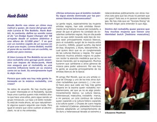 ¿Dirías entonces que el ámbito rockabi-          relacionándose públicamente con otros ma-
Hank Bobbit                                     lly sigue siendo dominado por las per-
                                                sonas blancas heterosexuales?
                                                                                                 chos solo para que las chicas no piensen que
                                                                                                 son gays? Todo eso a mi parecer es bastante
                                                                                                 gay. No hay más que ver “Scorpio Rising” de
                                                La gente negra, especialmente las mujeres        Kenneth Anger para entender lo que digo.
Desde Berlín nos viene un ritmo muy
                                                artistas negras, han sido omitidas literal-
radical y queer, de mano del grupo ale-
                                                mente de la historia musical del rockabilly, a   Dentro del rockabilly queer parece que
mán Lorena & The Bobbits. Hank Bob-
                                                pesar de que el género ha constado de ex-        hay muchas mujeres que tienen una
bit, la cantante, define su sonido como
                                                celentes cantantes negras. Hoy en día puede      identidad butch [lesbiana masculina]
el de “un Dodge Super Charger del ’68
                                                que lxs que estén tocando este tipo de mú-
arrojado desde el océano atlántico a
                                                sica sean principalmente músicxs blancxs,
una altura de 12.000 pies”. Y es que
                                                pero el rockabilly surgió de la mezcla entre
con un nombre cogido de un suceso en
                                                el country, hillbilly, gospel sureño, big band
el que una mujer, Lorena Bobbit, mutiló
                                                be-bop, bluegrass, y blues, básicamente, lo
el pene de su marido con un cuchillo, no
                                                cual quiere decir que es un conglomerado
podía ser para menos.
                                                de las culturas blancas y negras. Por aquel
                                                entonces muchxs artistxs negrxs no pudie-
Si bien Lorena & The Bobbits no es mú-
                                                ron recibir la atención mediática que se hu-
sica rockabilly sino garage punk sesen-
                                                bieran merecido, por la segregación. Muchxs
tero con toques de blues-punk, Hank
                                                tuvieron que cambiarse a otros géneros de
nos asegura que el rockabilly es una
                                                música para poder sobrevivir. Por eso hoy
enorme influencia tanto en su música
                                                la gente se acuerda principalmente de lxs
como en su look. Su omnipresente tupé
                                                artistas blancxs de la época.
lo deja claro.
                                                Mi amigx Mel Morelli, que es unx artista vi-
Parece que cada vez hay más gente in-
                                                sual de Chicago y unx de lxs tres otrxs but-
teresada en la música rockabilly, ¿no
                                                ches rockabillies que conozco (...) me con-
crees?
                                                tó hace poco que cada vez hay más gente
                                                hispana en la escena queer rockabilly nor-
No estoy de acuerdo. No hay mucha gen-
                                                teamericana, así que ya no es algo predo-
te queer interesada en el Rockabilly. Quizás
                                                minantemente blanco. La cultura blanca,
haya unos cuantos queers más metidos aho-
                                                heterosexual, masculina, rockabilly marca,
ra que hace unos años, pero sigue siendo un
                                                a mi parecer, un ciclo continuo de cultura
grupo minúsculo. La ropa y el estilo rockabi-
                                                queer copiando a la cultura hetero copiando
lly está de moda ahora, así que naturalmen-
                                                a la cultura queer. ¿ Chupas de cuero negras
te algunxs queers seguirán esa moda. Pero
                                                de moteros?¿Cadenas plateadas?¿Hombres
igual el verano que viene vuelven al electro-
                                                jóvenes adoptando un comportamiento de
clash, no sé si me entiendes.
                                                tío duro y heterosexual llevado al extremo y
                                                                                                 ©Susanne Maathuis
 