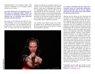 Definitivamente nos gustaría hacer más        cordar la valentía de aquellxs queers que
                  eventos centrados en el concepto butch/       lucharon por las libertades que hoy disfru-    La música rockabilly de los años 50 a
                  femme en un futuro.                           tamos. Creo que la nostalgia que sienten       menudo tiene un contenido profunda-
                                                                lxs rockabillies queer hoy en día es la de     mente machista. ¿Se te ocurre algúnx
                  Los años 50 fueron una década muy di-         una década de los 50 subversiva, una dé-       cantante de esa época que subvertiese
                  fícil para el colectivo LGBT. ¿Cómo se        cada de los 50 que nunca existió realmente,    el opresivo status quo?
                  reconcilia la nostalgia sentida por esa       menos en privado, en los sótanos de bares
                  década con la opresión que sufrieron          secretos en los que las mujeres podían ser     Algunas de las letras de las canciones de
                  durante ella lxs queers?                      tan masculinas como quisieran y los hom-       los años 50 son terriblemente sexistas. A
                                                                bres podían llevar vestidos si querían.        menudo me escandalizo cuando las escu-
                  Ser queer en los años 50 era difícil en mu-                                                  cho. Algunas son casi de risa, con un sexis-
                  chos sentidos, y no creo que ningún queer     Las novelas pulp fiction queer de la épo-      mo como de dibujos animados (aunque por
                  crea lo contrario. A mí me hubiera sido im-   ca hablan de un ambiente de secretismo y       supuesto eso no lo justifica). A veces me
                  posible tener una vida mínimamente pare-      emoción que a veces es fácil añorar, a pesar   pregunto si algunos de los hombres menos
                  cida a la que vivo hoy. Es importante re-     de la evidente opresión.                       progresistas de la escena mainstream [de
                                                                                                               hoy en día] se creen las cosas que cantu-
                                                                                                               rrean. Hubo algunas cantantes rockabillies
                                                                                                               femeninas (Wanda Jackson, Janis Martin,
                                                                                                               Barbara Pittman), y no todas cantaban so-
                                                                                                               bre ser sumisas a los hombres, pero tam-
                                                                                                               poco lograban conseguir el mismo nivel de
                                                                                                               éxito que los hombres. Incluso hoy en día
                                                                                                               hay muchos DJs masculinos que no pinchan
                                                                                                               a casi ninguna cantante femenina. En Froc-
                                                                                                               kabilly intentamos desafiar eso. Supongo
                                                                                                               que la persona más obvia, sin embargo, en
                                                                                                               desafiar la imagen mainstream del rock n’
                                                                                                               roll popular fue Little Richard. No sólo era
                                                                                                               negro, sino que con su rímel, pintalabios, y
                                                                                                               tupé, debió ser algo muy diferente a lo que
                                                                                                               estaban acostumbrados los amantes de la
                                                                                                               música en los años 50. Se dice que dijo en
                                                                                                               una ocasión, “Si Elvis es el rey del Rock n’
                                                                                                               Roll, entonces yo soy la reina”, lo cual me
© Becky BadLuck




                                                                                                               encanta. Me asegura que los queers roque-
                                                                                                               ros no son algo nuevo.

                                                                                                               Frockabilly ocurre cada dos meses en The
                                                                                                               Latest Music Bar. 14-17, Manchester Street,
                                                                                                               Brighton. Frockabilly.co.uk
 