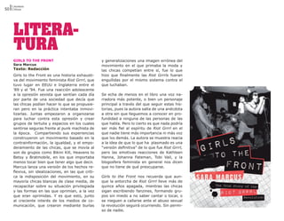 Literatura
50 Críticas




     LITERA-
     TURA
     GIRLS TO THE FRONT                               y generalizaciones una imagen errónea del
     Sara Marcus                                      movimiento en el que primaba la moda y
     Texto: Redacción                                 las chicas competían entre sí, fue lo que
     Girls to the Front es una historia exhausti-     hizo que finalmente las Riot Grrrls fueran
     va del movimiento feminista Riot Grrrl, que      engullidas por el mismo sistema contra el
     tuvo lugar en EEUU e Inglaterra entre el         que luchaban.
     ’89 y el ’94. Fue una reacción adolescente
     a la opresión sexista que sentían cada día       Se echa de menos en el libro una voz na-
     por parte de una sociedad que decía que          rradora más potente, o bien un personaje
     las chicas podían hacer lo que se propusie-      principal a través del que seguir estas his-
     ran pero en la práctica intentaba inmovi-        torias, pues la autora salta de una anécdota
     lizarlas. Juntas empezaron a organizarse         a otra sin que lleguemos a conocer en pro-
     para luchar contra esta opresión y crear         fundidad a ninguna de las personas de las
     grupos de tertulia y espacios en los cuales      que habla. Pero lo cierto es que nada podría
     sentirse seguras frente al punk machista de      ser más fiel al espíritu de Riot Grrrl en el
     la época. Compartiendo sus experiencias          que nadie tiene más importancia ni más voz
     construyeron un movimiento basado en la          que lxs demás. La autora se muestra reacia
     contrainformación, la igualdad, y el empo-       a la idea de que lo que ha plasmado es una
     deramiento de las chicas, que se movía al        “versión definitiva” de lo que fue Riot Grrrl,
     son de grupos como Bikini Kill, Heavens to       pero las emotivas reacciones de Kathleen
     Betsy y Bratmobile, en los que importaba         Hanna, Johanna Fateman, Tobi Vail, y la
     menos tocar bien que tener algo que decir.       blogosfera feminista en general nos dicen
     Marcus lanza una versión de los hechos re-       que no tiene de qué preocuparse.
     flexiva, sin idealizaciones, en las que criti-
     ca la indisposición del movimiento, en su        Girls to the Front nos recuerda que aun-
     mayoría chicas blancas de clase media, de        que la antorcha de Riot Grrrl lleve más de
     recapacitar sobre su situación privilegiada      quince años apagada, mientras las chicas
     y las formas en las que oprimían, a la vez       sigan escribiendo fanzines, formando gru-
     que eran oprimidas. Y es que esto, junto         pos sin miedo a no saber cantar o tocar, o
     al creciente interés de los medios de co-        se nieguen a callarse ante el abuso sexual
     municación, que crearon mediante burlas          la revolución seguirá ocurriendo. Sin permi-
                                                      so de nadie.
 