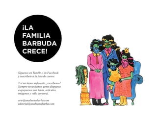 ¡LA
   FAMILIA
   BARBUDA
   CRECE!


Síguenos en Tumblr o en Facebook
y suscríbete a la lista de correo.

Y si no tienes suficiente, ¡escríbenos!
Siempre necesitamos gente dispuesta
a apoyarnos con ideas, artículos,
imágenes y vello corporal.

arte@unabuenabarba.com
editorial@unabuenabarba.com
 