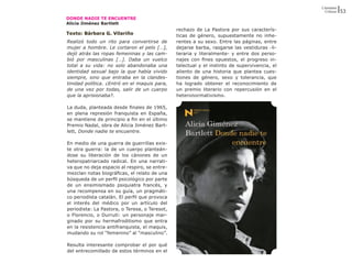 Literatura
                                                                                                Críticas   53
DONDE NADIE TE ENCUENTRE
Alicia Jiménez Bartlett
                                               rechazo de La Pastora por sus caracterís-
Texto: Bárbara G. Vilariño                     ticas de género, supuestamente no inhe-
Realizó todo un rito para convertirse de       rentes a su sexo. Entre las páginas, entre
mujer a hombre. Le cortaron el pelo […],       dejarse barba, rasgarse las vestiduras -li-
dejó atrás las ropas femeninas y las cam-      teraria y literalmente- y entre dos perso-
bió por masculinas […]. Daba un vuelco         najes con fines opuestos, el progreso in-
total a su vida: no solo abandonaba una        telectual y el instinto de supervivencia, el
identidad sexual bajo la que había vivido      aliento de una historia que plantea cues-
siempre, sino que entraba en la clandes-       tiones de género, sexo y tolerancia, que
tinidad política. ¿Entró en el maquis para,    ha logrado obtener el reconocimiento de
de una vez por todas, salir de un cuerpo       un premio literario con repercusión en el
que la aprisionaba?.                           heteronormativismo.

La duda, planteada desde finales de 1965,
en plena represión franquista en España,
se mantiene de principio a fin en el último
Premio Nadal, obra de Alicia Jiménez Bart-
lett, Donde nadie te encuentre.

En medio de una guerra de guerrillas exis-
te otra guerra: la de un cuerpo planteán-
dose su liberación de los cánones de un
heteropatriarcado radical. En una narrati-
va que no deja espacio al respiro, se entre-
mezclan notas biográficas, el relato de una
búsqueda de un perfil psicológico por parte
de un ensimismado psiquiatra francés, y
una recompensa en su guía, un pragmáti-
co periodista catalán. El perfil que provoca
el interés del médico por un artículo del
periodista: La Pastora, o Teresa, o Teresot,
o Florencio, o Durruti: un personaje mar-
ginado por su hermafroditismo que entra
en la resistencia antifranquista, el maquis,
mudando su rol “femenino” al “masculino”.

Resulta interesante comprobar el por qué
del entrecomillado de estos términos en el
 