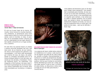 Literatura
                                                                                                                                           Críticas   55



                                                                                                   «Una píldora de feminismo (que no de litio)
                                                                                                   para mitigar tanta desolación. Una posibili-
                                                                                                   dad conquistada para transitar, de esa coci-
                                                                                                   na que ya no será más cementerio, a los ba-
                                                                                                   res que nunca cierran, a los acantilados que
                                                                                                   no engullen para siempre, a las camas que
                                                                                                   no saben ni desean paralizar. Con el mismo
                                                                                                   dolor que sangra a veces, con parecido ex-
                                                                                                   trañamiento respecto al mundo, con ese an-
                                                                                                   helo de evaporarse como un dulce gas y de-
POR EL CULO                                                                                        sertar de las cosas,… pero ya sin derrota.»
Políticas Anales                                                                                   Itziar Ziga
Javier Sáez + Sejo Carrascosa

El culo es el gran lugar de la injuria, del
insulto. Como vemos en muchas expresio-
nes cotidianas, la penetración anal como
sujeto pasivo está en el centro del discurso
social, como lo horrible, lo malo, lo peor.
Pero en la actualidad existen culturas que
se han reapropiado de ese lugar abyecto y
han sabido convertirlo en un lugar produc-
tivo y positivo.

En este libro los autores hacen un amplio        VOLVERÉ MUCHO MÁS TARDE DE LAS DOCE
y ameno recorrido alrededor del culo y del       María Castrejón
sexo anal: de su historia, de sus valores,
de cómo lo anal organiza los géneros y las       «La urgencia de hacer visible tanta violencia
sexualidades, y de cómo está atravesado          se metaforiza en el cuerpo y este asume la
por criterios de raza, de clase y de poder.      voz de alguien que pasa de ser niña a espo-
Desde la compleja sexualidad anal en la          sa, amante a amada, intercambiándose in-
Grecia Antigua hasta la crisis del sida, pa-     sumisa en un sinfín de perspectivas situadas
sando por las cárceles, el bareback, Freud,      entre la biografía ficticia y la reivindicación
las lesbianas butch, los sodomitas, Luis         política. Una voz que irrumpe en una tamba-
Aragonés, el fist fucking o los osos, este li-   leante identidad que quiere ser y estar, pero
bro traza la genealogía de uno de los espa-      que debe asumir lo que le toca. La ficción,
cios menos explorados por la teoría, pero        en estos textos, es discursiva y entra como
más transitados por la práctica: el espacio      un trago de ron sin hielo para diluirlo.»
anal.                                            Concha García
 