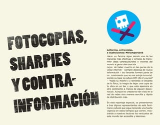 56




     Lettering, entrevistas,
     e ilustraciones: Miriampersand
     Hacer un fanzine sigue siendo una de las
     maneras más efectivas y simples de trans-
     mitir ideas contraculturales o visiones del
     mundo a gente desconocida.
     Lejos de haber muerto en las garras de la
     voraz internet - siempre deseosa de nueva
     información - los fanzines forman parte de
     un movimiento que se nos antoja inmortal,
     siendo su base la cultura DIY (Do it yourself
     - “Házlo tú mismx”) y teniendo el encanto
     de lo físico, la magia de dejar una copia de
     tu obra en un bar y que esta aparezca en
     otro continente a manos de alguien desco-
     nocidx. Aunque lxs creadorxs han visto en la
     red de redes otra manera sencilla y rápida
     de distribución más.

     En este reportaje especial, os presentamos
     a tres dignxs representantes de este fenó-
     meno cultural que sigue teniendo una fuerte
     vigencia en estos tiempos que corren, mos-
     trando a nuestrxs lectorxs los vericuetos de
     este mundo tan accesible y laborioso.
 