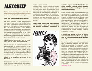 58



     ALEX CREEP
                                                     sienten a gusto con ello.                       suicicios siguen siendo habituales en
                                                     También quería intentar compartir mis ex-       Reino Unido y Estados Unidos, ¿Sigue
                                                     periencias con gente que piensa que no          siendo un mal momento para ser un
                                                     está bien tener pluma. Y mientras lo escri-     hombre afeminado?
                                                     bía, sentía como que estaba exorcizando
     Nancy es un fanzine queer que cuenta las
                                                     a algunos de mis demonios; de hecho, la         Puede parecer que el mundo está peor que
     experiencias personales de Alex en cuanto
                                                     introducción fue muy difícil de escribir por-   nunca, pero en realidad eso es una señal
     a ser un muchacho afeminado inglés.
                                                     que tenía tal cabreo que era imposible ser      de que el mundo ha mejorado mucho para
                                                     coherente, tuve que reescribirla por lo me-     la gente LGTBQ últimamente. Gracias a las
     ¿Por qué decidiste hacer un fanzine?            nos cinco veces hasta que empezó a cobrar       campañas de los derechos LGBTQ la gen-
                                                     sentido.                                        te se siente menos avergonzada de admi-
     Me sentía obligado a crear Nancy porque                                                         tir que han sufrido ataques homofóbicos y
     no veía mi lugar en el mundo. De hecho,         Parece que ahora hay más modelos                denunciarlos a las autoridades. Además, el
     me sentía confrontado con regularidad por       afeminados a seguir que nunca, pero             suicidio de adolescentes LGTBQ ha sido a lo
     puntos de vista que eran totalmente opues-      los mismos crímenes homófobos y                 largo de la historia muy alto, y ahora que
     tos a mi forma de pensar y sentir. Macho/                                                       estas tragedias están recibiendo la atención
     obseso sexual/plumofóbico, actitudes que                                                        que merecen es cuando podemos cambiar
     invaden no solo el mundo general, sino que                                                      la situación a mejor.
     se asientan incómodamente en la cultu-
     ra gay. Yo me identifico con un compor-                                                         A través de Nancy, criticas la sobre
     tamiento y maneras de pensar femeninas,                                                         sexualización de la cultura gay. ¿Qué
     pero estoy feliz de ser un hombre.                                                              tipo de cambio te gustaría ver en ese
                                                                                                     mundo?
     ¿Qué ha sido lo más raro que ha pasa-
     do a raíz de sacar Nancy a la luz?                                                              Ser un hombre homosexual no va solo de
                                                                                                     sexo - tenemos intereses que van más
     He de decir que las cosa más rara que ha                                                        allá de la sexualidad. Me encantaría ver un
     pasado es que en ningún momento caí en                                                          cambio en la manera de pensar y hablar y
     la cantidad de detalles personales que esta-                                                    compartir experiencias, cualquier cosa que
     ba compartiendo con gente extraña al pu-                                                        se separe de la idealización del cuerpo per-
     blicarlo. Me sorprendió mucho que la gente                                                      fecto y de valorar el sexo por encima de ser
     quisiera hablar de cosas de mi infancia que                                                     una persona interesante y estable. Es alie-
     olvidé que había compartido en el zine.                                                         nante para la mayoría de los hombres gays
                                                                                                     y nos hace sentir poco atractivos y que ne-
     ¿Cuál es el propósito principal de tu                                                           cesitamos constantemente reafirmarnos a
     fanzine?                                                                                        través del sexo. Yo diría que deberíamos
                                                                                                     dejar de hablar tanto de sexo, ponernos la
     Inicialmente, este zine fue para alcanzar a                                                     ropa y hablar más de emociones, creencias
     otras personas que se sentían igual, es difí-                                                   y opiniones.
     cil encontrar a gays que tienen pluma y se
                                                                                                     alexcreep.co.uk
 