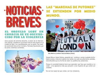 LAS “MARCHAS DE PUTones”
                                                                SE EXTIENDEN POR MEDIO
                                                                MUNDO.



El orgullo lgbt en
Croacia se ve oscure-
cido por la violencia
Unos grupos de extrema derecha, a pesar de la interven-
ción policial, impidieron la primera marcha del orgullo en la
ciudad de Split. Lxs manifestantes, por su parte, han pedi-
do la dimisión del primer ministro, Tomislav Karamarko, por
los actos violentos cometidos.



                                                                   Slut Walk en Londres. Foto de belkus (Flickr)


                                                                Desde México hasta Sidney, pasando por Londres y varias ciudades de Es-
                                                                tados Unidos, miles de mujeres han salido a la calle escuétamente vestidas,
                                                                reivindicando que su forma de vestir no justifica las violaciones.

                                                                Porque la sociedad todavía tiene que aprender que hay que enseñar a no
                                                                violar a lxs agresorxs más que prevenir a las mujeres de que eviten ser
                                                                violadas.

                                                                No son las ropas las que violan, son los violadores.
 