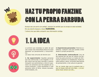 60




     Aunque sea una perra con pedigrí, siempre he sentido que no encajo en esta sociedad.
     Por eso decidí empezar a hacer FANZINES.
     Y ahora creo que debo compartir esa información contigo.




     Lo primero que necesitas es saber de qué      2. Experiencias personales: Historias co-
     vas a hacer esa maravillosa pieza en la que   tidianas, cualquier cosa que puedas contar
     depositar tus pensamientos y conocimien-      desde tu propia perspectiva.
     tos.
     Los tipos más comunes de fanzine son:         3. Información contracultural: Una de
                                                   las razones por las que se crearon los fan-
     1. De superviviente: Aquellas personas        zines fue para promover un medio de infor-
     que han sobrevivido a una tragedia o a al-    mación contrario a lo establecido. Puede ser
     gún hecho que las haya marcado y quieren      sobre política, salud, corrientes alternativas
     compartir sus sentimientos y cómo lo supe-    de pensamiento, o de cultura en general.
     raron con personas que han pasado por la
     misma situación, o para sensibilizar a más    Ten en mente algo que te gustaría leer y
     personas sobre el tema: abusos sexuales,      que no hayas visto por otro lado... y no es-
     enfermedades, etc.                            peres hacer dinero con ello...
 