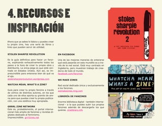 Ahora que ya sabes lo básico y puedes crear
tu propio zine, hay una serie de libros y
links que pueden servir de utilidad.


STOLEN SHARPIE REVOLUTION                      EN FACEBOOK

Es la guía definitiva para hacer un fanzi-     Una de las mejores maneras de enterarse
ne, explicando exhaustivamente todos los       qué está pasando en este mundillo es a tra-
pasos a la hora de crear tu propia obra y      vés de la red social. Está muy centrado en
distribuirla. La única pega es que está cen-   Inglaterra, pero muestran trabajo de crea-
trado en Estados Unidos. Aún así, es im-       dorxs de todo el mundo.
prescindible para enterarse bien de qué va     facebook.com/fanzines
el ajo.
stolensharpierevolution.wordpress.com          WE MAKE ZINES

WATCHA MEAN, WHAT’S A ZINE?                    Red social dedicada única y exclusivamente
                                               a los fanzines.
Guía para crear tu propio fanzine a través     wemakezines.ning.com
de cómics de distintos autores, en los que
cada uno de ellos aporta su granito de are-    LIBRERÍA DE FANZINES
na para que puedas crear tu propia publica-
ción, con una estética muy apropiada.          Enorme biblioteca digital - también interna-
                                               cional - a la que puedes subir tus propios
GRRRL ZINE NETWORK                             fanzines además de descargarte los que
Este es, probablemente, el portal interna-     quieras. zinelibrary.info
cional más amplio de fanzines y revistas di-
gitales dedicado al feminismo.
Imprescindible. grrrlzines.net
 