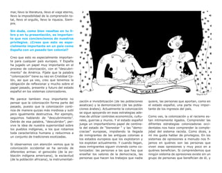 mar, llevo la literatura, llevo el viaje eterno,
llevo la imposibilidad de la comprensión to-
tal, llevo el orgullo, llevo la riqueza. Siem-
pre.

Sin duda, como bien resaltas en tu li-
bro y en tu presentación, es importan-
te que nos concienciemos de nuestros
privilegios. ¿Crees que esto es espe-
cialmente importante en un país como
España con un pasado tan colonial?

Creo que esto es especialmente importan-
te para cualquier país europeo. Y España
ha jugado un papel muy importante en el
proceso de colonización, con el “descubri-
miento” de América. Fíjate que la palabra
“colonización” tiene su raiz en Cristóbal Co-
lón, asi que ya ves, creo que tenemos la
obligación de reflexionar y mucho sobre el
papel pasado, presente y futuro del estado
español en los sistemas colonizadores.

Me parece tambien muy importante no
                                                   zación e invisibilización (de las poblaciones   quiere, las personas que aportan, como en
pensar que la colonización forma parte del
                                                   asiaticas) y la demonización (de las pobla-     el estado español, una parte muy impor-
pasado, puesto que la colonización conti-
                                                   ciones árabes). Actualmente la colonización     tante de los ingresos del país.
núa de manera quizas más insidiosa y sutil
                                                   se sigue apoyando en esas estrategias ade-
pero igualmente destructiva. Por ejemplo,
                                                   mas de utilizar controles economicós, cultu-    Como ves, la colonización y el racismo es-
seguimos hablando de “descubrimiento”.
                                                   rales, guerras y muros. Y el estado español     tan intimamente ligados. Comprender las
Detrás de esa palabra, “descubridor”, per-
                                                   juega un importantísimo papel de centine-       difrentes estrategias colonizadoras occi-
vive la idea de nuestra superioridad sobre
                                                   la del estado de “bienestar “ y las “demo-      dentales nos hace comprender la comple-
los pueblos indígenas, a los que robamos
                                                   cracias” europeas, impidiendo la llegada        jidad del sistema racista. Como dices, a
toda característica humana y reducimos a
                                                   de inmigrantes de las antiguas colonias a       mí me gusta hablar de privilegios. En los
un conjunto de tradiciones exotizadas.
                                                   los estados europeos que los explotaron y       sistemas de opresiones a menudo nos fi-
                                                   los explotan actualmente. Y cuando llegan,      jamos en quiénes son las personas que
Si observamos con atención vemos que la
                                                   esos inmigrantes siguen viviendo como co-       viven esas opresiones y muy poco en a
colonización occidental se ha servido de
                                                   lonizados: las personas a las que hay que       quiénes benefician. Si comprendemos que
diferentes armas: el genocidio (de la po-
                                                   enseñar los valores de la democracia, las       ningún sistema de opresiones existe sin un
blación indígena americana), la esclavitud
                                                   personas que hacen los trabajos que nadie       grupo de personas que benefician de él, y
(de la población africana), la instrumentali-
 