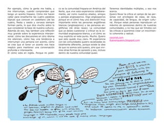 Por ejemplo, cómo la gente me habla, y        co es la comunidad hispana en América del      Tenemos identidades múltiples, y eso nos
me interrumpe, cuando comprenden que          Norte, que vive esta experiencia cotidiana-    acerca.
tengo un acento hispano. Cómo me hacen        mente, así como nuestrxs aliadxs, amigxs       Quiero llevar la crítica al campo de las per-
callar para enseñarme las cuatro palabras     y parejas anglosajonxs. Digo anglosajonxs      sonas con privilegios de clase, de raza,
tópicas que conocen en castellano (de las     porque en el cómic hay una distinción muy      de capacidad, de lengua, de origen cultu-
cuatro, fiesta y siesta y cerveza siempre     importante entre las personas anglófonas       ral. Porque estas personas reproducen un
forman parte, lo que dice mucho sobre lo      blancas (anglosajonxs) y las personas an-      máximo de opresiones dentro de nuestras
que consideran la base de nuestra cultura).   glófonas (de otras razas). La comunidad        comunidades, y no hay que ser tímidos con
Además de eso, hay tambien una reflexión      que yo deseo cuestionar y criticar es la co-   las críticas si queremos crear un movimien-
muy grande sobre la experiencia interper-     munidad anglosajona blanca, y el cómic es      to coherente y radical.
sonal: cómo las discusiones en otro idioma    muy explícito en este punto. Mucho. Quiero
                                                                                             cocoriot.com
me silencian, cómo hay una tendencia a        que esto quede muy claro. Mi experiencia
                                                                                             lluevenqueers.blogspot.com
interrumpir una persona con acento, cómo      con las comunidades queers racializadas es
se cree que el tener un acento nos hace       totalmente diferente, porque existe la idea
ineptos para mantener una conversación        de que no somos solo queers, sino que vivi-
profunda e interesante.                       mos otras formas de opresión y eso, incluso
El cómic esta en inglés. Porque mi públi-     dentro de nuestra comunidad queer.
 