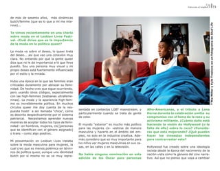 Cine
                                                                                                                          Entrevista a Campbell X                                       73


de más de sesenta años,  más dinámicas
butch/femme (que es lo que a mí me inte-




                                                                                                                                                T’Nia Miller y Kyle Treslove en un fotograma de Stud Life
resa)...

Te vimos recientemente en una charla
sobre moda en el Lesbian Lives Festi-
val. ¿Cuál dirías que es la importancia
de la moda en la política queer?

La moda va sobre el deseo, lo queer trata
del deseo... así que veo una conexión muy
clara. No entiendo por qué la gente queer
dice que no le da importancia a lo que lleva
puesto. Soy una persona muy visual y mi
propio deseo está fuertemente influenciado
por el estilo y la mirada.

Hubo una época en la que las femmes eran
criticadas duramente por abrazar su femi-
nidad. De hecho creo que sigue ocurriendo,
pero usando otros códigos, especialmente
con las high-femmes [lesbianas ultrafeme-
ninas]. La moda y la apariencia high-fem-
me es increíblemente política. En muchos
círculos queer me doy cuenta de la res-
                                               sentada en contextos LGBT mainstream, y        Afro-Americanas, y el tributo a Lena
puesta hostil  a ser llamada “chica”, como
                                               particularmente cuando se trata de gente       Horne durante la celebración omitía  su
es descrita despectivamente por el sistema
                                               de color.                                      compromiso con el tema de la raza y su
patriarcal. Necesitamos aprender nuevas
                                                                                              activismo militante. ¿Cuánto daño está
maneras de aceptar todos los tipos de femi-
                                               El mundo “exterior” es mucho más político      haciendo la visión de Hollywood (o la
nidad - en hombres, mujeres, cis [personas
                                               para las mujeres cis- vestirse de manera       falta de ella) sobre la raza? ¿Conside-
que se identifican con el género asignado]
                                               masculina y hacerlo en el ámbito del em-       ras que está mejorando? ¿Qué pueden
o trans - como algo positivo.
                                               pleo, no solo en la industria creativa. Ade-   hacer lxs cineastas independientes
                                               más considero que es muy importante para       para contrarrestar esto?
Mi presentación en Lesbian Lives trataba
                                               lxs niñxs ver mujeres masculinas en sus ca-
sobre la moda masculina para mujeres, la
                                               sas, en las calles y en la televisión.         Hollywood fue creado sobre una ideología
cual creo que es menos polémica en térmi-
                                                                                              racista desde la época del nacimiento de la
nos de política queer, aunque una identidad
                                               No había ninguna nominación en esta            nación vista como la génesis del cine narra-
butch por sí misma no se ve muy repre-
                                               edición de los Óscar para personas             tivo. Así que no pienso que vaya a cambiar
 