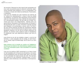 Cine
74 Entrevista a Campbell X



      de momento. Mientras los roles negros sean apropiados por
      una visión eurocéntrica para el consumo comercial, segui-
      remos teniendo este problema. Si no, se marginaliza y se
      invisibiliza a través de la falta de distribución, financiación,
      y márketing.
      Creo que lxs cineastas de color tenemos que salirnos de
      la “carga de la representación” y hacer lo que de verdad
      nos apetezca. La situación está mejorando ya que tenemos
      cada vez más medios para crear, además de acceso gratui-
      to a herramientas sociales. Así que este es el mejor mo-
      mento para hacer cine independiente. Además sería una
      aproximación interesante si las subvenciones no forzasen a
      las personas de color o a otras “minorías” a escribir guiones
      que obligasen a los personajes a actuar como “lxs otrxs”.
      Así que menos historias de gente de veintitantos saliendo
      del armario y más narrativas queer de gente mayor; menos
      gangsters urbanos a no ser que de verdad cuestionen los
      géneros. Si nosotrxs como creativxs queer no desafiamos
      lo establecido ¿por qué deberíamos esperar que otrxs lo
      hagan?

      Lena Horne es unx de mis modelos a seguir y una de mis
      heroínas. Y como pequeña nota de moda, se casó llevan-
      do un vestido negro de Balenciaga. Eso SÍ que es un acto
      político.

      Este número de la revista se centra en Inglaterra.
      ¿Crees que la historia de colonialismo inglesa ha he-
      cho a lxs activistas queer más sensibles en asuntos
      raciales?

      Creo que las políticas LGBT mainstream en el Reino Unido
      no han aceptado aún la historia de colonialismo y de escla-
      vitud transatlántica [que ha tenido lugar aquí] y por tanto
      no han abordado las repercusiones de esto. Por ejemplo,
      gran parte de lo que llamamos “políticas queer” es euro-
      céntrico y tiene tendencias neo-coloniales y homonaciona-
      listas.
                                                                         Campbell X. © Imagen de Llgff
 