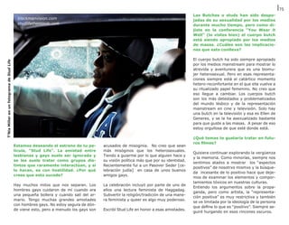 75
                                                                                                                                       Las Butches o studs han sido despo-
                                              blackmanvision.com                                                                       jadas de su sexualidad por los medios
                                              studlifethemovie.com                                                                     durante mucho tiempo, pero como di-
                                                                                                                                       jiste en la conferencia “You Wear it
                                                                                                                                       Well” (lo vistes bien) el cuerpo butch
                                                                                                                                       está siendo apropiado por los medios
                                                                                                                                       de masas. ¿Cuáles son las implicacio-
                                                                                                                                       nes que esto conlleva?

                                                                                                                                       El cuerpo butch ha sido siempre apropiado
T’Nia Miller en un fotograma de Stud Life




                                                                                                                                       por los medios mainstream para mostrar lo
                                                                                                                                       atrevida y aventurera que es una biomu-
                                                                                                                                       jer heterosexual. Pero en esas representa-
                                                                                                                                       ciones siempre está el catártico momento
                                                                                                                                       hetero-reconfortante en el que ella vuelve a
                                                                                                                                       su ritualizado papel femenino. No creo que
                                                                                                                                       eso llegue a cambiar. Los cuerpos butch
                                                                                                                                       son los más detestados y problematizados
                                                                                                                                       del mundo lésbico y de la representación
                                                                                                                                       mainstream en cine y televisión. Solo hay
                                                                                                                                       una butch en la televisión y esa es Ellen de
                                                                                                                                       Generes, y se la ha asexualizado bastante
                                                                                                                                       para que guste a las masas.  A pesar de eso
                                                                                                                                       estoy orgullosa de que esté donde está.

                                                                                                                                       ¿Qué temas te gustaría tratar en futu-
                                                                                                                                       ros filmes?
                                            Estamos deseando el estreno de tu pe-       acusados de misoginia.  No creo que sean
                                            lícula, “Stud Life”. La amistad entre       más misóginos que los heterosexuales.
                                                                                                                                       Quisiera continuar explorando la vergüenza
                                            lesbianas y gays suele ser ignorada y       Tiendo a guiarme por lo que alguien hace y
                                                                                                                                       y la memoria. Como minorías, siempre nos
                                            se les suele tratar como grupos dis-        su visión política más que por su identidad.
                                                                                                                                       sentimos atadxs a mostrar los “aspectos
                                            tintos que raramente interactúan, y si      Recientemente fui a un Pasover Seder [ce-
                                                                                                                                       positivos” de nosotrxs mismxs y la búsque-
                                            lo hacen, es con hostilidad. ¿Por qué       lebración judía]  en casa de unos buenos
                                                                                                                                       da incesante de lo positivo hace que deje-
                                            crees que esto sucede?                      amigos gays.
                                                                                                                                       mos de examinar los elementos y compor-
                                                                                                                                       tamientos tóxicos en nuestras culturas.
                                            Hay muchos mitos que nos separan. Los       La celebración incluyó por parte de uno de
                                                                                                                                       Entiendo los argumentos sobre la propa-
                                            hombres gays cuidaron de mí cuando era      ellos una lectura feminista de Haggadag.
                                                                                                                                       ganda, pero como artista, la “representa-
                                            una pequeña bollera y cuando salí del ar-   Subvertir la religión/tradición de una mane-
                                                                                                                                       ción positiva” es muy restrictiva y también
                                            mario. Tengo muchas grandes amistades       ra feminista y queer es algo muy poderoso.
                                                                                                                                       se ve limitada por la ideología de la persona
                                            con hombres gays. No estoy segura de dón-
                                                                                                                                       que define lo que es “positivo”. Siempre se-
                                            de viene esto, pero a menudo los gays son   Escribí Stud Life en honor a esas amistades.
                                                                                                                                       guiré hurgando en esos rincones oscuros.
 