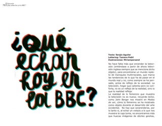 Televisión
76 ¿Qué echan hoy en la BBC?




                               Texto: Sergio Aguilar
                               Lettering: Tamara Pešić
                               Ilustraciones: Miriampersand

                               No hace falta más que encender la televi-
                               sión (entiéndase a partir de ahora televi-
                               sión inglesa siempre que se mencione dicho
                               objeto), para encontrarse un mundo reple-
                               to de maniquíes multirraciales, que marca
                               las tendencias de lo que ha de pasar en el
                               mundo real y no, como siempre se ha pen-
                               sado, actúa de reflejo de la sociedad. La
                               televisión, hogar que calienta pero no con-
                               forta, no es un reflejo de la realidad, sino lo
                               que la realidad refleja.
                               La realidad de lo femenino que muestra
                               la televisión no es nueva; recuerde lectxr,
                               como John Berger nos mostró en Modos
                               de ver, cómo lo femenino se ha mostrado
                               como objeto durante el desarrollo del arte
                               occidental. No hay que sorprenderse, por
                               lo tanto si, al echar un vistazo a lo que nos
                               muestra la caja tonta, no encontramos más
                               que huecas imágenes de dóciles geishas,
 