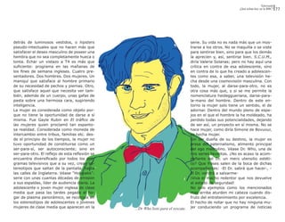 Televisión
                                                                                                               ¿Qué echan hoy en la BBC?    77




detrás de luminosos vestidos, o hipsters                                            serie. Su vida no es nada más que un mos-
pseudo-intectuales que no hacen más que                                             trarse a los otros. No se maquilla o se viste
satisfacer el deseo masculino de poseer una                                         para sentirse bien, sino para que los demás
hembra que no sea completamente hueca o                                             la aprecien y, así, sentirse bien. S.C.U.M.,
tonta. Echar un vistazo a T4 es más que                                             diría Valerie Solanas; pero no hay aquí una
suficiente: programa en las mañanas de                                              crítica en contra de esa adolescente, sino
los fines de semana ingleses. Cuatro pre-                                           en contra de lo que ha creado a adolescen-
sentadores. Dos hombres. Dos mujeres. Un                                            tes como esa, a saber, una televisión he-
maniquí que satisface al hombre primario                                            cha desde una cosmovisión masculina. Con
de su necesidad de pechos y piernas. Otro,                                          todo, la mujer, al darse-para-otro, no es
que satisface aquel que necesita ver tam-                                           otra cosa más que, y si se me permite la
bién, además de un cuerpo, unas gafas de                                            nomenclatura heideggueriana, darse-para-
pasta sobre una hermosa cara, sugiriendo                                            la-mano del hombre. Dentro de este en-
inteligencia.                                                                       torno la mujer solo tiene un sentido, el de
La mujer es considerada como objeto por-                                            adornar. Dentro del mundo pleno de espe-
que no tiene la oportunidad de darse a sí                                           jos en el que el hombre la ha moldeado, ha
misma. Fue Gayle Rubin en El tráfico de                                             perdido todas sus potencialidades, dejando
las mujeres quien proclamó tan espanto-                                             de ser así, un proyecto en sí misma. No se
sa realidad. Considerada como moneda de                                             hace mujer, como diría Simone de Bovuour,
intercambio entre tribus, familias etc. des-                                        es hecha mujer.
de el principio de los tiempos, la mujer no                                         Sin ser dueña de su destino, la mujer es
tuvo oportunidad de constituirse como un                                            presa del paternalismo, alimento principal
ser-para-sí, ser autoconsciente; sino en                                            del ego masculino. Véase Dr. Who, una de
ser-para-otro. El reflejo de esta reflexión se                                      mis series favoritas. ¿No es acaso la acom-
encuentra diversificado por todos los pro-                                          pañante del Dr. un mero utensilio estéti-
gramas televisivos que a su vez, crean es-                                          co? Que frases salen de la boca de dichas
tereotipos que saltan de la pantalla, hasta                                         acompañantes: -El Dr. sabrá que hacer-, -
las calles de Inglaterra. Véase “Holyoaks”:                                         El Dr. vendrá a salvarme-
serie con unas cuantas décadas de emisión                                           ¡Viva el macho redentor que nos devuelve
a sus espaldas, líder de audiencia diaria. La                                       al estado de seguridad!
adolescente o joven mujer inglesa de clase                                          No solo ejemplos como los mencionados
media que pasa las tardes pegada al ho-                                             mas arriba aturden mi cabeza cuando dis-
gar de plasma panorámico, se reconoce en                                            fruto del entretenimiento por excelencia.
los estereotipos de adolescentes o jóvenes                                          El hecho de notar que no hay ninguna mu-
mujeres de clase media que aparecen en la        ...Dr Who listo para el rescate.   jer conduciendo un programa de noticias
 