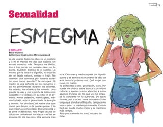 Sexualidad
                                                                                                I swallow   79




Sexualidad


I SWALLOW
Elisa Victoria
Lettering e ilustración: Miriampersand

Lo de lavarse todos los días es un pestiño
y a mí el médico me dijo que suponía un
exceso moderno más. Tampoco me olvido,
dos o tres veces por semana paso por la
ducha. Cuestión distinta es el cabello. Lo
mismo que la lana o el algodón, no deja de
ser un tejido natural, valioso y frágil. No      otra. Cada mes y medio se pasa por la pelu-
lavamos una camiseta por haberla suda-           quería y se esmera en mantener la obra de
do unas horas, ¿verdad? Se estropea. Mi          arte hasta la próxima vez. Qué mujer con
madre es una señorita de los cincuenta y         clase, mi madre.
así ha permanecido durante los sesenta,          Yo pertenezco a otra generación, claro. Por
los setenta, los ochenta y los noventa. Una      suerte me dedico sobre todo a la actividad
prenda la usas y por la noche la doblas con      cultural y apenas presto atención a estos
cuidadito y la colocas en su sitio en el ar-     asuntos triviales de los que ya me empa-
mario. Menos deterioro, menos gasto, me-         pé lo suficiente en la pubertad. De todas
nos trabajo, ahorro garantizado de energía       formas, por si acaso viene un evento y me
y tiempo. Por otro lado, mi madre dice que       tengo que planchar el flequillo, tampoco me
con el pelo limpio no te puedes peinar. Y lo     lavo el pelo. Lo mantengo maleable. Es más
que importa es el peinado. Ella se levanta y     fácil así, queda mucho mejor y se mantiene
se pone las tenacillas. Para fregar la casa se   más tiempo.
coloca un pañuelo en la cabeza y así no se       Asco precisamente no daré, no paro de
ensucia. Un día tras otro. Una semana tras       follar.
 