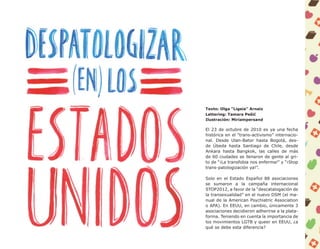 Texto: Olga “Ligeia” Arnaiz
Lettering: Tamara Pešić
Ilustración: Miriampersand

El 23 de octubre de 2010 es ya una fecha
histórica en el “trans-activismo” internacio-
nal. Desde Ulan-Bator hasta Bogotá, des-
de Úbeda hasta Santiago de Chile, desde
Ankara hasta Bangkok, las calles de más
de 60 ciudades se llenaron de gente al gri-
to de “¡La transfobia nos enferma!” y “¡Stop
trans-patologización ya!”.

Solo en el Estado Español 88 asociaciones
se sumaron a la campaña internacional
STOP2012, a favor de la “descatalogación de
la transexualidad” en el nuevo DSM (el ma-
nual de la American Psychiatric Association
o APA). En EEUU, en cambio, únicamente 3
asociaciones decidieron adherirse a la plata-
forma. Teniendo en cuenta la importancia de
los movimientos LGTB y queer en EEUU, ¿a
qué se debe esta diferencia?
 
