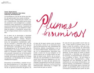 Sexualidad
80 Plumas insumisas




     Texto: Ángel Amaro
     Ilustración: Alejandro Soto-Salas
     Lettering: Miriampersand
     La homofobia es una de las lacras que den-
     tro del patriarcado mas cuesta erradicar.
     Hembra, mujer y heterosexual o macho, va-
     rón y heterosexual. Dos polos que se quie-
     ren presentar como antagónicos y comple-
     mentarios para garantizar la reproducción
     social de los géneros binarios. Cuestionar la
     coherencia con la que se presenta la iden-
     tidad de género y orientación sexual den-
     tro de la lógica binaria tiene un precio muy
     alto.

     En el plano de la diversidad e identidad
     sexual quien disienta sufrirá transfobia,
     homofobia,lesbofobia o bifobia. Mecanis-
     mos casi automáticos que engrasan el sis-
     tema de sexo/género vertebrando políti-
                                                     el caso de los gays vemos como la pluma      En caso de ser gay pueden ocurrir dos co-
     cas de inclusión y exclusión para con las
                                                     se convierte a veces en un elemento clave    sas: o bien asumir la pluma como un es-
     personas que no encajan en él. El sistema
                                                     que los discrimina aún más, tachándolos de   tigma y tratar de evitarla, o bien ser cons-
     de dominación sexo/género muta en he-
                                                     femeninos, débiles, escandalosos y con un    ciente de que será tachado de afeminado
     terofalopatriarcal en un contexto donde la
                                                     rol sexual determinado. Parémonos a pen-     convertirse en superviviente. Vemos como
     masculinidad y feminidad como constructos
                                                     sar en la estigmatización falocrática que    en este caso la homofobia es múltiple y más
     están en constante cambio y crisis. Existe
                                                     existe a veces con los que adoptan un rol    agresiva. A nivel social sin entrar a valorar
     una aversión irracional con la feminización
                                                     sexual pasivo por el simple hecho de alar-   la orientación o identidad nos detenemos
     o masculinización no funcional, esa que in-
                                                     dear de placer anal. Dentro de la comuni-    en la pluma, el amaneramiento, la aparien-
     comoda. Ahí surge la plumofobia. Un miedo
                                                     dad gay esa plumofobia es interiorizada a    cia, la estética, lo físico... De ahí surge la
     compartido a la flexibilidad de las masculi-
                                                     veces como elemento adaptativo a un con-     plumofobia como etiquetamiento y estig-
     nidades/feminidades.
                                                     texto hostil, no vaya ser que parezca de-    matización de una identidad al tratar de
                                                     masiado transgresora la forma de vivenciar   clasificarla en una escala meritocrática. Los
     Deconstruir la homofobia y analizar los ac-
                                                     la masculinidad, igual que muchos hombres    buenos machos, los disidentes y cómplices,
     tos discriminatorios en sí nos llevan a de-
                                                     heterosexuales interiorizan la imagen del    colegas de la feminidad, gays o maricas con
     tectar el fenómeno de la plumofobia, sínto-
                                                     cavernícola de pelo en pecho.                pluma. La plumofobia sería un tipo de dis-
     ma de un opresivo binarismo de género. En
                                                                                                  criminación compartida que sufren los disi-
 