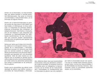 Sexualidad
                                                                                                                              Plumas insumisas   81




dentes con la feminidad y la masculinidad,
algo que afecta también a muchas perso-
nas heterosexuales. Hay quien no vivencia
una feminidad o masculinidad ideal y se ve
mermadx de alguna manera.

Dentro de la heteronormatividad se gene-
ran puntos de fuga para el niño hetero que
hace ballet, el metrosexual, la chica cultu-
rista o el deportista de gimnasia artística.
Prácticas no-binaristas que comparten un
estigma funcional: marimacho o mariquita,
aún sin ser lesbiana ni gay. Etiquetas que
cuestionan su heterosexualidad por plan-
tearse transfronteriza. En esa incompren-
sión que vivencian pueden representarse
alianzas entre los géneros para apostar por
el no-binarismo.

Vemos por tanto que la base de la homofo-
bia radica en la concepción binaria y esen-
cialista de la masculinidad y feminidad.
Mientras el acceso a lo femenino sea hostil
para los varones existirá un estigma que
afecte primeramente a las personas hetero-
sexuales que apuestan por una sexualidad
igualitaria. Visto de esta manera se con-
seguirá que la sociedad en general asuma
como propia la lucha contra la plumofobia y
por ende contra los elementos patriarcales     des, debemos dejar claro que la plumofobia      por tanto la diversidad sexual una opción.
que limitan la plasticidad en las atribucio-   transciende el discurso identitario cohibien-   Y es que en verdad todxs tenemos pluma,
nes de género.                                 do a toda la sociedad. Si luchamos contra la    porque todxs vivimos las masculinidades y
                                               homofobia pero no trabajamos la decons-         las feminidades de diversas maneras. Solo
Puesto que la plumofobia nos afecta como       trucción de los límites de las masculinida-     luchando contra la plumofobia podremos
ideología de género que define cuerpos y       des y feminidades no conseguiremos que          acabar con la homofobia.
encorseta las masculinidades y feminida-       la diversidad de género sea una realidad y
 