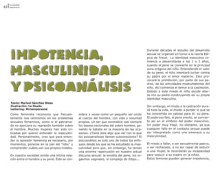 Sexualidad
82 Impotencia




                                                                                                    Durante décadas el estudio del desarrollo
                                                                                                    sexual se organizó en torno a la teoría Edí-
                                                                                                    pica de Freud. La identidad masculina co-
                                                                                                    mienza a desarrollarse a los 2 o 3 años,
                                                                                                    cuando el pene se convierte en la principal
                                                                                                    zona erógena del niño. Entendiendo el valor
                                                                                                    de su pene, el niño intentará luchar contra
                                                                                                    su padre por el amor materno. Esto pro-
                                                                                                    vocará la prohibición, por parte de sus pa-
                                                                                                    dres, de las actividades masturbatorias del
                                                                                                    niño. Así comienza el temor a la castración.
                                                                                                    Debido a este miedo el niño decide aliar-
                                                                                                    se con su padre construyendo así su propia
                                                                                                    identidad masculina.
     Texto: Marisol Sánchez Blesa
     Ilustración: La Osada                                                                          Sin embargo, el miedo a la castración dura-
     Lettering: Miriampersand                                                                       rá toda la vida, el miedo a perder lo que se
     Como feminista reconozco que frecuen-          sidera a veces como un pequeño ser unido        ha convertido en valioso para él: su pene.
     temente nos centramos en los problemas         al cuerpo del hombre, con vida y voluntad       El poderoso falo, el pene erecto, se convier-
     sexuales femeninos, como si el patriarca-      propias. Un ser que contradice casi siempre     te así en el símbolo del poder masculino.
     do no ejerciera su represión también sobre     los deseos racionales del pobre hombre, ga-     Un poder muy frágil, no obstante, ya que
     el hombre. Muchas mujeres han sido cri-        nando la batalla en la mayoría de las oca-      cualquier fallo en el contacto sexual puede
     ticadas por querer entender la masculini-      siones. ¿Tiene esto algo que ver con lo que     ser interpretado como una amenaza a su
     dad. Personalmente, creo que para enten-       los psicoanalistas llaman subconsciente? El     masculinidad.
     der la opresión femenina es necesario, por     psicoanálisis es solo uno de todos los enfo-
     momentos, ponerse en la piel del “lobo” y      ques desde los que se ha estudiado la mas-      El miedo a fallar, a ser sexualmente pasivo,
     comprender cuáles son sus propios miedos.      culinidad pero que, sin embargo, ha tenido      a ser rechazado, a no ser capaz de seducir
                                                    una enorme repercusión en nuestro actual        a una mujer, le recordarán su incapacidad
     En nuestra sociedad existe una íntima rela-    discurso sexual: la envidia del pene, los or-   para seducir a su madre en la niñez.
     ción entre el hombre y su pene. Éste se con-   gasmos vaginales, el complejo de Edipo...       Estos temores pueden generar impotencia,
 