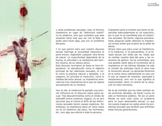 Sexualidad
                                                                                         Impotencia   83




u otras problemas sexuales. Usar el término       Impotente sería el hombre que teme no de-
impotencia en lugar de “disfunción eréctil”       sarrollar adecuadamente su rol masculino,
no es aleatorio, sino que considero que esta      por lo que no se manifiesta solo en trastor-
situación tiene más que ver con la falta de       nos sexuales. De hecho, algunos psicoana-
poder para hacer algo, que con un problema        listas aseguran poder detectar la impoten-
del pene.                                         cia incluso antes que el pene de la señal de
                                                  alerta.
Y es que parece claro que nuestro discurso        Parece claro que para curar la impotencia,
sexual restringe la sexualidad masculina al       ni la medicina, ni el psicoanálisis, ni la te-
pene erecto, negándole cualquier otra forma       rapia sexual son útiles per se, hasta que
de placer. La masculinidad dependerá de la        no cambie nuestra idea del sexo y las re-
fuerza, la actividad y la resistencia del hom-    laciones de género. Se ha comentado, que
bre (bueno, de su valioso pene).                  una posible razón para el incremento de la
Este discurso normativo se basa en tres im-       impotencia en las últimas décadas ha sido
perativos: la reproducción como el objetivo       el cambio de actitudes hacia el sexo tras
principal de las relaciones sexuales; el coi-     la revolución sexual. La demanda femenina
to como la práctica natural y deseada; y el       en la cama choca radicalmente no solo con
orgasmo, en principio el masculino, como la       lo que se espera de nosotras: pasividad e
medida del éxito sexual. La impotencia ame-       inexperiencia; sino con lo que significa la
naza los tres imperativos de lo que se espera     masculinidad: tener el control de la situa-
sexualmente de un hombre.                         ción en todo momento.

Hoy en día, la medicina ha ganado una enor-       No es de extrañar que los roles cambien en
me influencia en el discurso sobre salud se-      las próximas décadas, de hecho nunca ha
xual. Tras descubrimientos como el citrato de     sido un fenómeno estático. Tal vez un pene
sidenalfil (entre nosotros, Viagra), no es raro   flácido no será visto como un problema
escuchar que al menos el 90% de las disfun-       para un buen desempeño sexual. Lo que
ciones sexuales tienen causas orgánicas. Sin      me cuesta imaginar es cuáles serán los pro-
embargo, la impotencia salvo en raros casos       blemas sexuales que tendrán que enfrentar
no es un trastorno del pene, las hormonas,        estas futuras generaciones.
etc. sino algo que afecta a toda la persona.
 