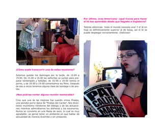 Por último, eres Americana- ¿qué trucos para hacer
                                                              el té has aprendido desde que llegaste a Inglaterra?

                                                              Teteras eléctricas- ¡todo el mundo necesita una! Y el té en
                                                              hoja es definitivamente superior al de bolsa, así el té se
                                                              puede desplegar correctamente. ¡Delicioso!




¿Cómo suele transcurrir una de estas reuniones?

Solemos quedar los domingos por la tarde, de 15.00 a
19.00. De 15.00 a 16.00 las señoritas se juntan para pre-
parar tentempiés y bebidas; de 16:00 a 18:00 vemos el
porno, y de 18:00 a 19:00 comentamos los films. Después
de eso a veces tenemos alguna clase de bondage o de azo-
tes.

¿Nos podrías contar alguna reunión memorable?

Creo que una de las mejores fue cuando vimos Pirates,
una parodia porno épica de “Piratas del Caribe”. Nos diver-
timos muchísimo riéndonos del diálogo y de las actuacio-
nes mientras admirábamos los disfraces y los escenarios.
Nunca se convierte en una fiesta de sexo, lo cual es muy
agradable- es genial tener un ambiente en que hablar de
sexualidad de manera divertida y sin presiones.
 