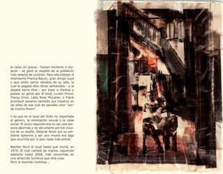 le caían en gracia - fueran hombres o mu-
jeres - se ganó el respeto de la población
más selecta de Londres. Para ella trabajó el
mismísimo Francis Bacon, gran amigo suyo
y que pintó varios retratos de su jefa, la
cual le pagaba diez libras semanales - y le
dejaba barra libre - por traer a clientes y
pasear su genio por el local. Lucien Freud,
Tracey Emin, Lady Rose McLaren, o Frank
Auerbach posaron también sus traseros en
las sillas de ese club de paredes color “ver-
de Colony Room”.

Y es que en el local del Soho no importaba
el género, la orientación sexual o la clase
social. El único requisito era no ser una per-
sona aburrida y no abrumarte por los insul-
tos de su dueña. Dejarse llevar por su am-
biente bohemio y ser unx mismx era algo
que ocurriría por sí solo nada más entrar.

Belcher llevó el local hasta que murió, en
1979. El club cambió de manos, siguiendo
adelante hasta 2008, más convertido en
una atracción turística que otra cosa.
Pero la leyenda continúa...
 