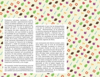 9




Profesorxs, activistas, escritorxs y antro-
pólogxs coinciden: aparentemente todo se
reduce al sistema sanitario. En su opinión,
si el trastorno de identidad de género des-
                                                patologizador el que crea las desigualdades
aparece del DSM, no solo la operación de
                                                a las que se enfrentan las personas trans
cambio de sexo y el tratamiento hormo-
                                                a diario. Recientemente, se ha publicado
nal dejarán de estar cubiertos por el se-
                                                un informe conjunto del National Center for
guro sanitario, sino que también se abriría
                                                Transgender Equality y National Gay and
la posibilidad de que hospitales y médicos
                                                Lesbian Task Force, en el que se recogen y
se negasen a practicar dichas operaciones,
                                                analizan los resultados de unas encuestas
puesto que ya no estarían “legitimadas” por
                                                realizadas a 6.450 personas transgénero de
la APA. Por lo tanto, mientras que la mayo-
                                                diferentes regiones de EEUU.
ría de “personas interesadas en los asuntos
trans” conocen el “discurso de la despato-
                                                Las conclusiones del informe revelan, entre
logización” y están de acuerdo en la afir-
                                                otros datos, que un 41% de encuestadxs
mación de base (i.e. la identidad de género
                                                habían intentado suicidarse al menos en
de las personas trans no es patológica), sin
                                                una ocasión (frente al 1.6% de la media
embargo, no demandan explícitamente la
                                                nacional); que la tasa de paro del grupo en-
retirada de la “disforia de género” del DSM
                                                trevistado doblaba a la media nacional; el
en tanto que lo asocian con una pérdida de
                                                90% afirmaba haber sentido algún tipo de
derechos. En este sentido, debemos recor-
                                                abuso, maltrato o discriminación laboral;
dar que, pese a los intentos de cambiar el
                                                un 22% denunciaba trato discriminatorio
sistema sanitario, en EEUU no existe nada
                                                por parte de una agencia del gobierno; solo
parecido a la Seguridad Social española que
                                                el 21% había conseguido cambiar su identi-
aunque no garantiza, sí facilita el acceso al
                                                dad de género en todos sus documentos de
tratamiento hormonal y a la cirugía.
                                                identidad; al 19% le habían negado asis-
                                                tencia sanitaria; el 50% había tenido que
Por supuesto, existen asociaciones como las
                                                “enseñar” a sus doctores/as sobre sus ne-
que han firmando la campaña STOP2012,
                                                cesidades médicas, etc. Las desigualdades
que sí apuestan por la despatologización y
                                                aumentaban dependiendo de la identidad
que señalan que es precisamente el discurso
                                                racial/étnica de la persona.
 