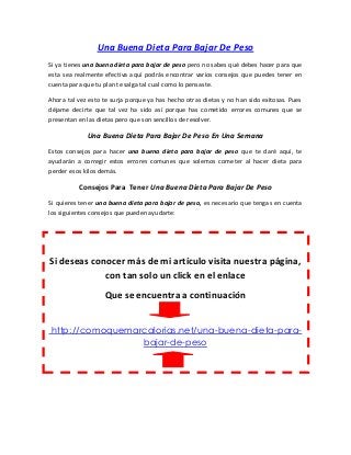 Una Buena Dieta Para Bajar De Peso
Si ya tienes una buena dieta para bajar de peso pero no sabes qué debes hacer para que
esta sea realmente efectiva aquí podrás encontrar varios consejos que puedes tener en
cuenta para que tu plan te salga tal cual como lo pensaste.
Ahora tal vez esto te surja porque ya has hecho otras dietas y no han sido exitosas. Pues
déjame decirte que tal vez ha sido así porque has cometido errores comunes que se
presentan en las dietas pero que son sencillos de resolver.
Una Buena Dieta Para Bajar De Peso En Una Semana
Estos consejos para hacer una buena dieta para bajar de peso que te daré aquí, te
ayudarán a corregir estos errores comunes que solemos cometer al hacer dieta para
perder esos kilos demás.
Consejos Para Tener Una Buena Dieta Para Bajar De Peso
Si quieres tener una buena dieta para bajar de peso, es necesario que tengas en cuenta
los siguientes consejos que pueden ayudarte:
Si deseas conocer más de mi artículo visita nuestra página,
con tan solo un click en el enlace
Que se encuentra a continuación
http://comoquemarcalorias.net/una-buena-dieta-para-
bajar-de-peso
 