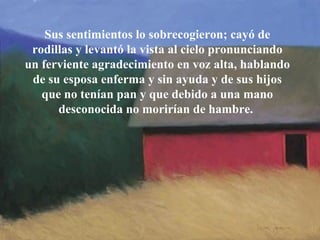 Sus sentimientos lo sobrecogieron; cayó   de rodillas y levantó la vista al cielo pronunciando un ferviente   agradecimiento en voz alta, hablando de su esposa enferma y sin ayuda y de   sus hijos que no tenían pan y que debido a una mano desconocida no morirían   de hambre.  