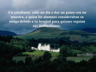 Un estudiante  salió un día a dar un paseo con un maestro, a   quien los alumnos consideraban su amigo debido a su bondad para quienes   seguían sus instrucciones.  