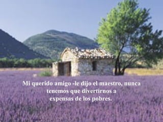 Mi querido amigo -le dijo el maestro, nunca tenemos que divertirnos a expensas de los pobres.  
