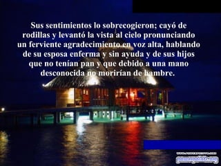 Sus sentimientos lo sobrecogieron; cayó   de rodillas y levantó la vista al cielo pronunciando un ferviente   agradecimiento en voz alta, hablando de su esposa enferma y sin ayuda y de   sus hijos que no tenían pan y que debido a una mano desconocida no morirían   de hambre.  
