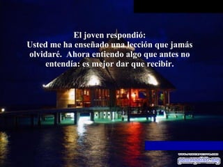 El joven respondió: Usted me ha enseñado una lección que jamás olvidaré.  Ahora entiendo   algo que antes no entendía: es mejor dar que recibir. 