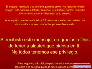 Si te gustó, regrésalo a la persona que te lo envió.  No recibirás ningún milagro, ni te sacarás la lotería, Tampoco te subirán el sueldo, ni mucho menos te ascenderán de puesto en tu empleo. Ahora que si quieres envíarselo a 20 personas e iniciar una cadena que de la vuelta a todo el mundo, tampoco recibirás nada . Si recibiste este mensaje, da gracias a Dios de tener a alguien que piensa en ti.  No todos tenemos ese privilegio. Si no te gustó , solo olvídalo pero de todos modos Régresalo a la persona que te lo envío, así esa persona podrá pensar en alguien más 