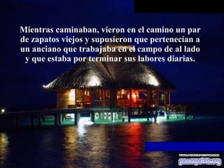 Mientras caminaban, vieron en el camino un par de zapatos viejos y supusieron que pertenecían a un anciano que trabajaba en   el campo de al lado y que estaba por terminar sus labores diarias. 