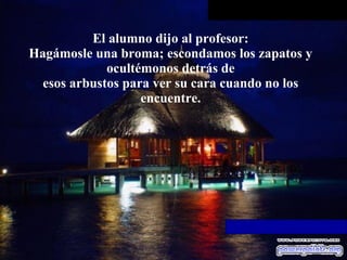 El alumno dijo al profesor: Hagámosle una broma; escondamos los zapatos y ocultémonos detrás de esos arbustos para ver su cara cuando no los encuentre. 