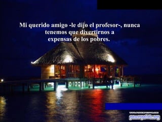 Mi querido amigo -le dijo el profesor-, nunca tenemos que divertirnos a expensas de los pobres.  