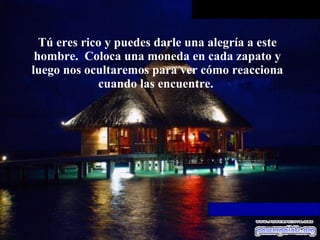 Tú eres rico y puedes darle una alegría a este   hombre.  Coloca una moneda en cada zapato y luego nos ocultaremos para ver   cómo reacciona cuando las encuentre.  