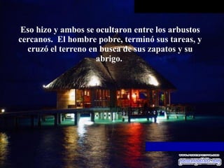 Eso hizo y ambos se ocultaron entre los arbustos cercanos.  El hombre pobre,   terminó sus tareas, y cruzó el terreno en busca de sus zapatos y su abrigo.  