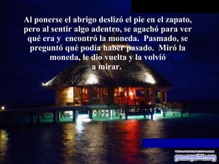 Al ponerse el abrigo deslizó el pie en el zapato, pero al sentir algo   adentro, se agachó para ver qué era y  encontró la moneda.  Pasmado, se preguntó qué podía haber pasado.  Miró la moneda, le dio vuelta y la volvió a mirar.  