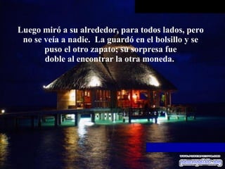 Luego miró a su alrededor, para todos lados, pero no se veía a   nadie.  La guardó en el bolsillo y se puso el otro zapato; su sorpresa fue doble al encontrar la otra moneda.  