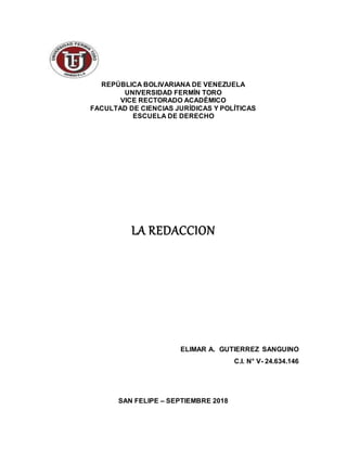 REPÚBLICA BOLIVARIANA DE VENEZUELA
UNIVERSIDAD FERMÍN TORO
VICE RECTORADO ACADÉMICO
FACULTAD DE CIENCIAS JURÍDICAS Y POLÍTICAS
ESCUELA DE DERECHO
LA REDACCION
ELIMAR A. GUTIERREZ SANGUINO
C.I. N° V- 24.634.146
SAN FELIPE – SEPTIEMBRE 2018
 